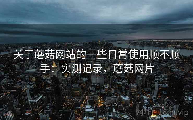 关于蘑菇网站的一些日常使用顺不顺手：实测记录，蘑菇网片