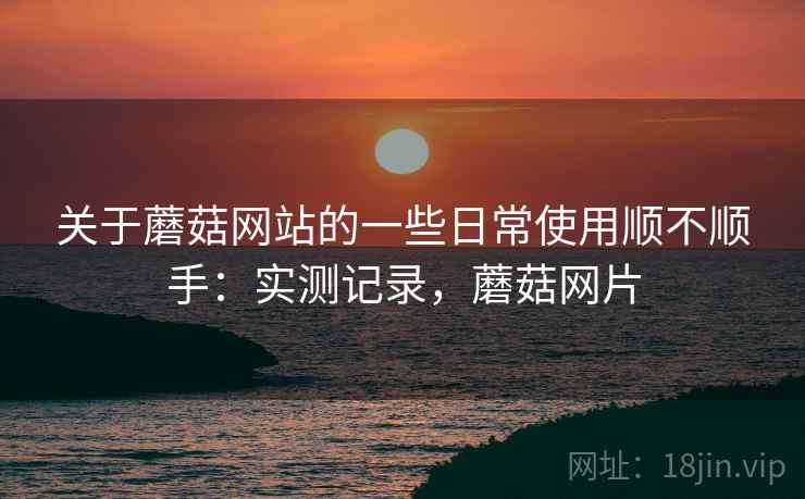 关于蘑菇网站的一些日常使用顺不顺手:实测记录,蘑菇网片 关于蘑菇网站的一些日常使用顺不顺手:实测记录,蘑菇网片