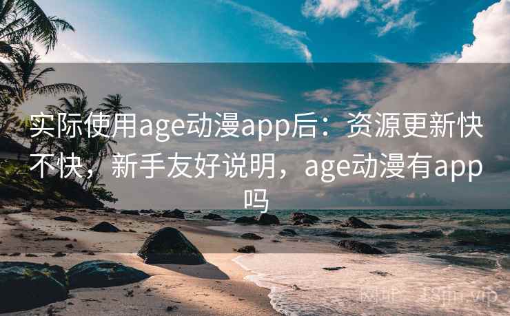 实际使用age动漫app后：资源更新快不快，新手友好说明，age动漫有app吗