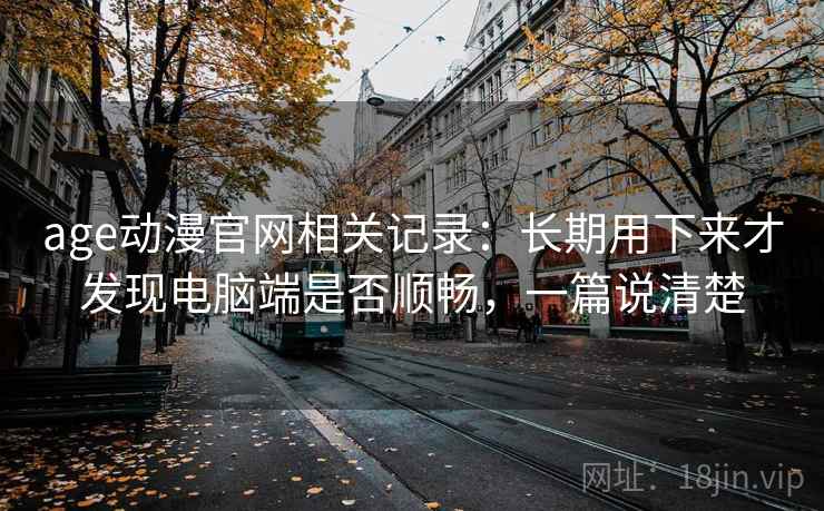age动漫官网相关记录:长期用下来才发现电脑端是否顺畅,一篇说清楚 age动漫官网相关记录:长期用下来才发现电脑端是否顺畅,一篇说清楚