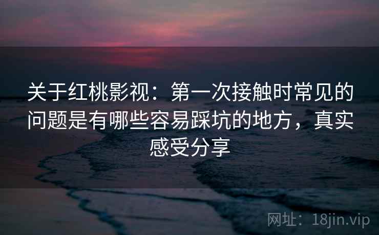 关于红桃影视：第一次接触时常见的问题是有哪些容易踩坑的地方，真实感受分享