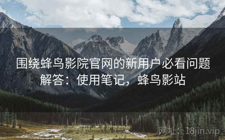 围绕蜂鸟影院官网的新用户必看问题解答：使用笔记，蜂鸟影站
