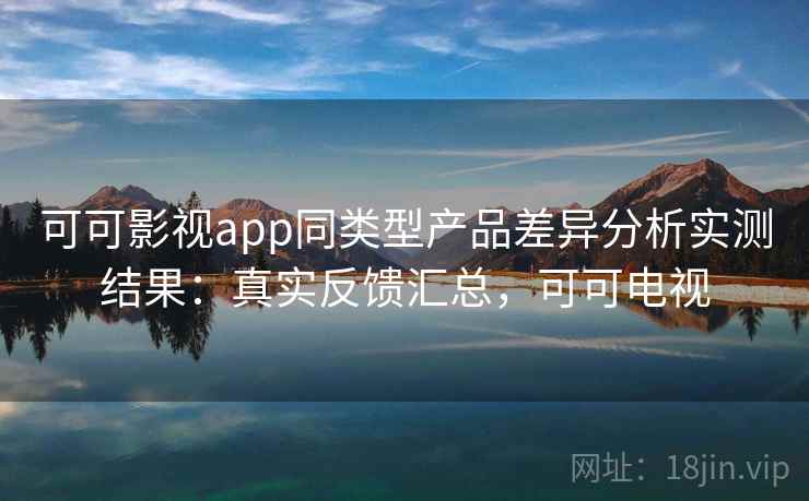 可可影视app同类型产品差异分析实测结果：真实反馈汇总，可可电视