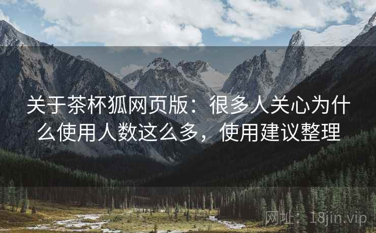 关于茶杯狐网页版：很多人关心为什么使用人数这么多，使用建议整理