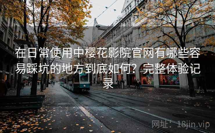 在日常使用中樱花影院官网有哪些容易踩坑的地方到底如何？完整体验记录