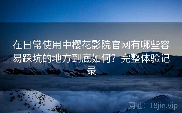 在日常使用中樱花影院官网有哪些容易踩坑的地方到底如何?完整体验记录 在日常使用中樱花影院官网有哪些容易踩坑的地方到底如何?完整体验记录