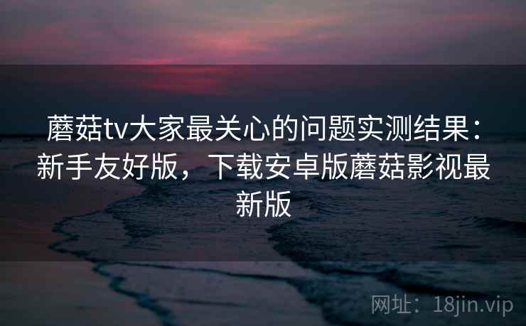 蘑菇tv大家最关心的问题实测结果：新手友好版，下载安卓版蘑菇影视最新版