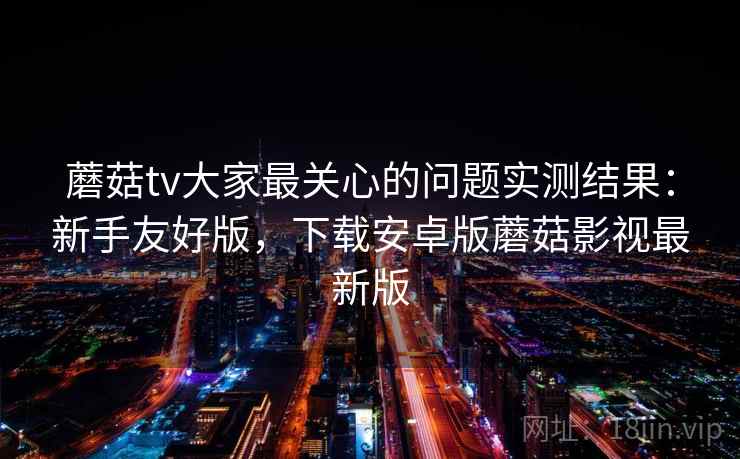 蘑菇tv大家最关心的问题实测结果：新手友好版，下载安卓版蘑菇影视最新版