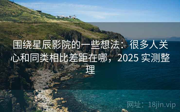 围绕星辰影院的一些想法:很多人关心和同类相比差距在哪,2025 实测整理 围绕星辰影院的一些想法:很多人关心和同类相比差距在哪,2025 实测整理