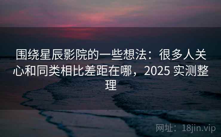 围绕星辰影院的一些想法:很多人关心和同类相比差距在哪,2025 实测整理 围绕星辰影院的一些想法:很多人关心和同类相比差距在哪,2025 实测整理