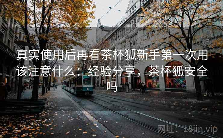 真实使用后再看茶杯狐新手第一次用该注意什么:经验分享,茶杯狐安全吗 真实使用后再看茶杯狐新手第一次用该注意什么:经验分享,茶杯狐安全吗