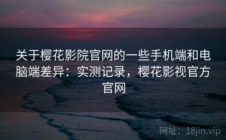 关于樱花影院官网的一些手机端和电脑端差异：实测记录，樱花影视官方官网