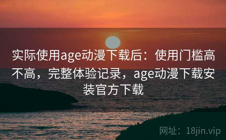 实际使用age动漫下载后：使用门槛高不高，完整体验记录，age动漫下载安装官方下载