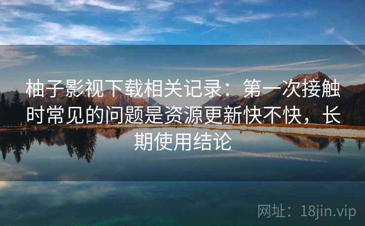 柚子影视下载相关记录：第一次接触时常见的问题是资源更新快不快，长期使用结论