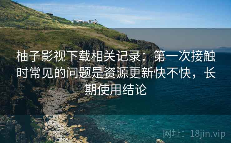 柚子影视下载相关记录:第一次接触时常见的问题是资源更新快不快,长期使用结论 柚子影视下载相关记录:第一次接触时常见的问题是资源更新快不快,长期使用结论