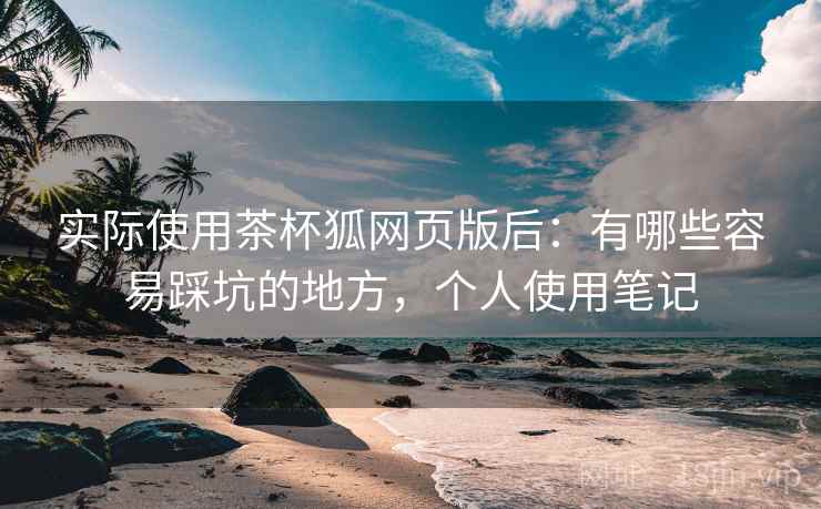 实际使用茶杯狐网页版后:有哪些容易踩坑的地方,个人使用笔记 实际使用茶杯狐网页版后:有哪些容易踩坑的地方,个人使用笔记