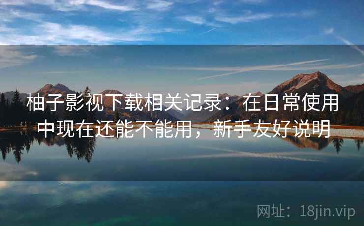柚子影视下载相关记录：在日常使用中现在还能不能用，新手友好说明