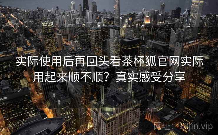 实际使用后再回头看茶杯狐官网实际用起来顺不顺?真实感受分享 实际使用后再回头看茶杯狐官网实际用起来顺不顺?真实感受分享