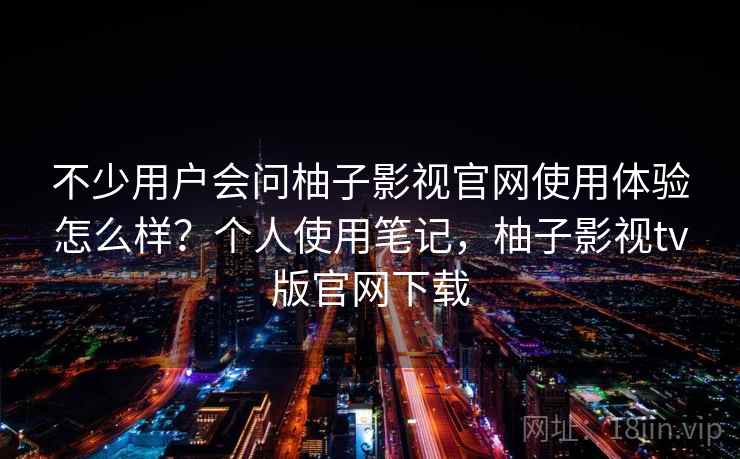 不少用户会问柚子影视官网使用体验怎么样？个人使用笔记，柚子影视tv版官网下载