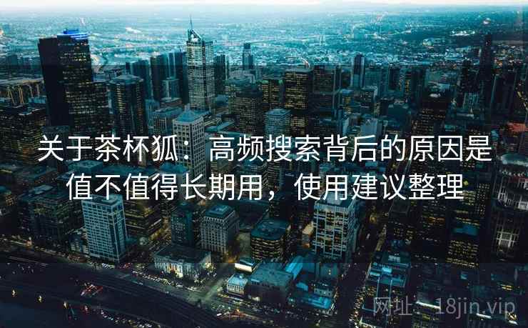 关于茶杯狐：高频搜索背后的原因是值不值得长期用，使用建议整理