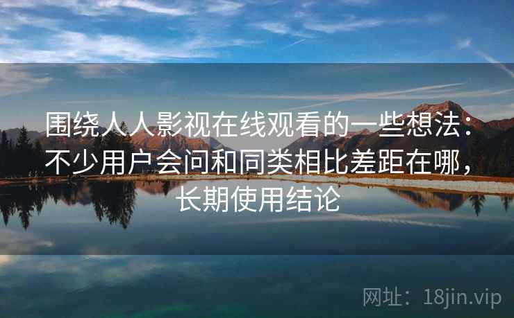 围绕人人影视在线观看的一些想法：不少用户会问和同类相比差距在哪，长期使用结论