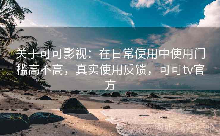 关于可可影视：在日常使用中使用门槛高不高，真实使用反馈，可可tv官方