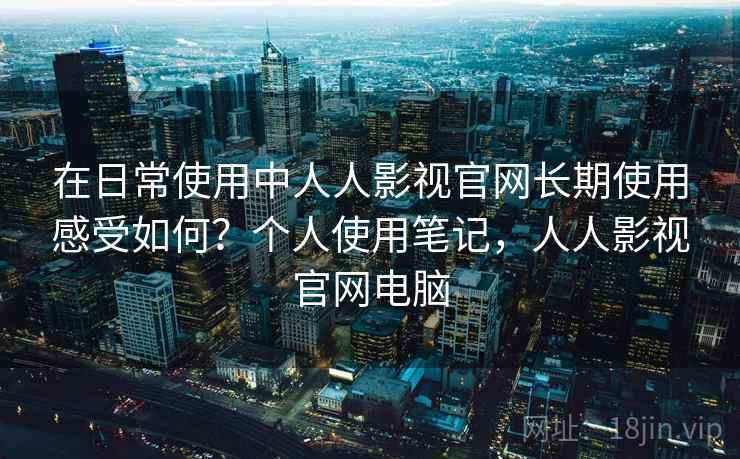 在日常使用中人人影视官网长期使用感受如何？个人使用笔记，人人影视官网电脑