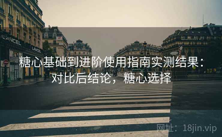 糖心基础到进阶使用指南实测结果：对比后结论，糖心选择