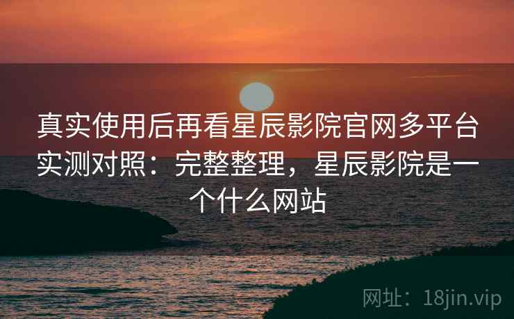 真实使用后再看星辰影院官网多平台实测对照：完整整理，星辰影院是一个什么网站