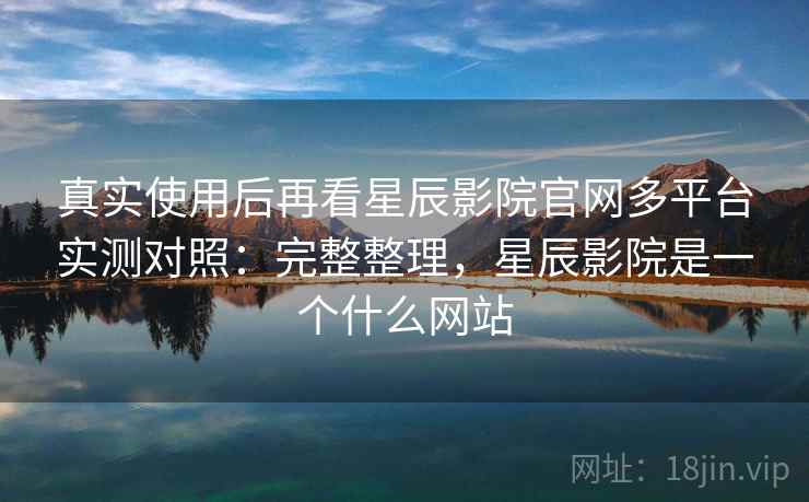 真实使用后再看星辰影院官网多平台实测对照：完整整理，星辰影院是一个什么网站