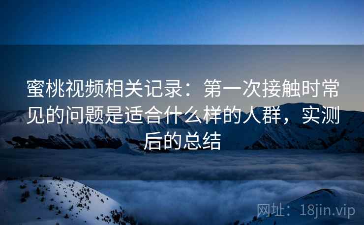 蜜桃视频相关记录：第一次接触时常见的问题是适合什么样的人群，实测后的总结