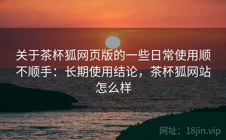 关于茶杯狐网页版的一些日常使用顺不顺手：长期使用结论，茶杯狐网站怎么样