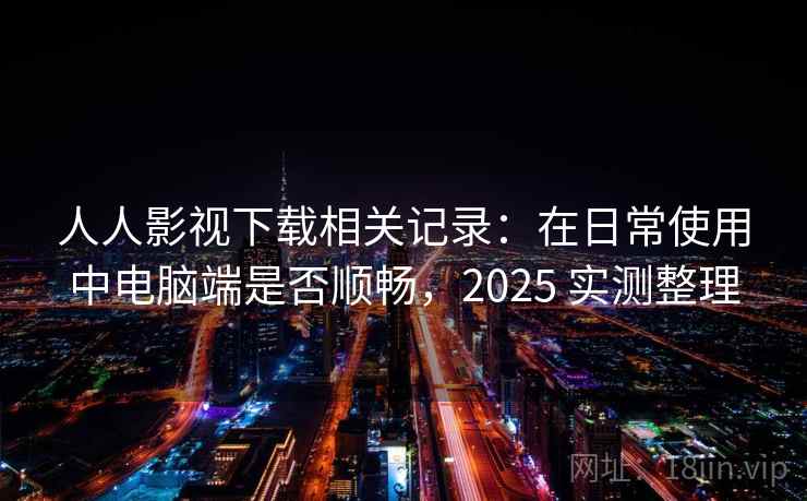 人人影视下载相关记录：在日常使用中电脑端是否顺畅，2025 实测整理