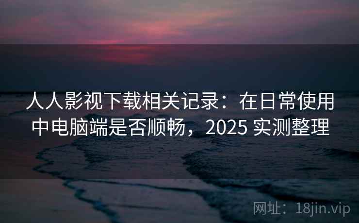 人人影视下载相关记录:在日常使用中电脑端是否顺畅,2025 实测整理 人人影视下载相关记录:在日常使用中电脑端是否顺畅,2025 实测整理