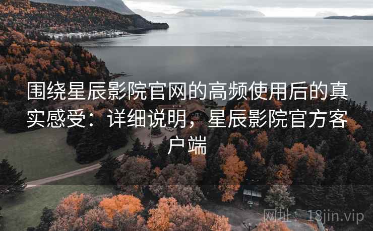 围绕星辰影院官网的高频使用后的真实感受：详细说明，星辰影院官方客户端