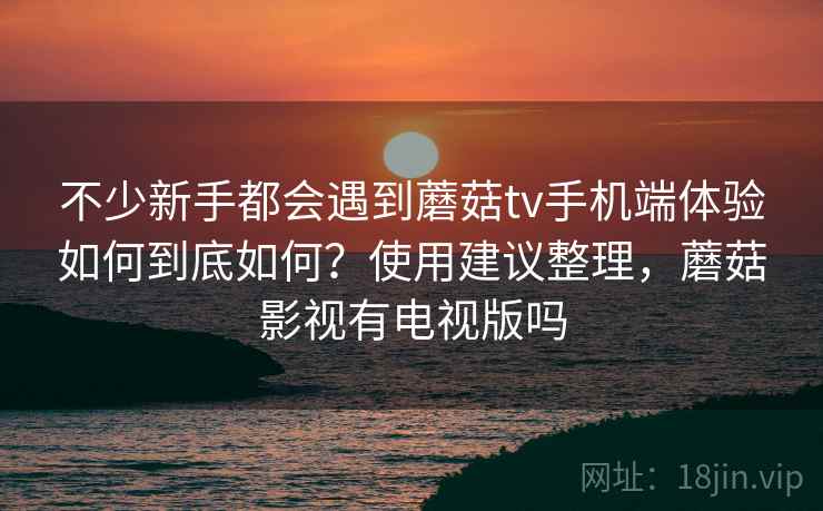 不少新手都会遇到蘑菇tv手机端体验如何到底如何?使用建议整理,蘑菇影视有电视版吗 不少新手都会遇到蘑菇tv手机端体验如何到底如何?使用建议整理,蘑菇影视有电视版吗