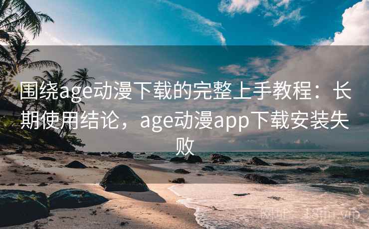 围绕age动漫下载的完整上手教程：长期使用结论，age动漫app下载安装失败