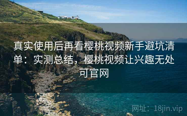 真实使用后再看樱桃视频新手避坑清单：实测总结，樱桃视频让兴趣无处可官网