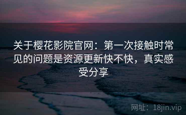 关于樱花影院官网:第一次接触时常见的问题是资源更新快不快,真实感受分享 关于樱花影院官网:第一次接触时常见的问题是资源更新快不快,真实感受分享