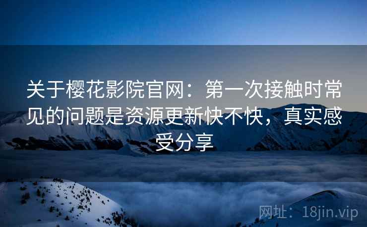 关于樱花影院官网:第一次接触时常见的问题是资源更新快不快,真实感受分享 关于樱花影院官网:第一次接触时常见的问题是资源更新快不快,真实感受分享