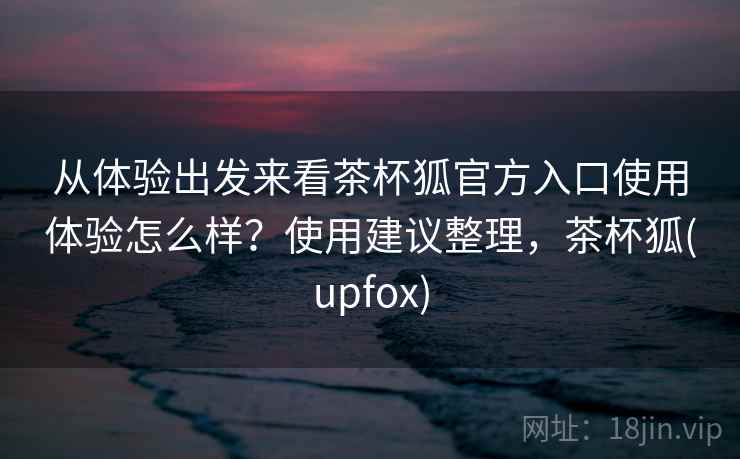 从体验出发来看茶杯狐官方入口使用体验怎么样?使用建议整理,茶杯狐(upfox) 从体验出发来看茶杯狐官方入口使用体验怎么样?使用建议整理,茶杯狐(upfox)