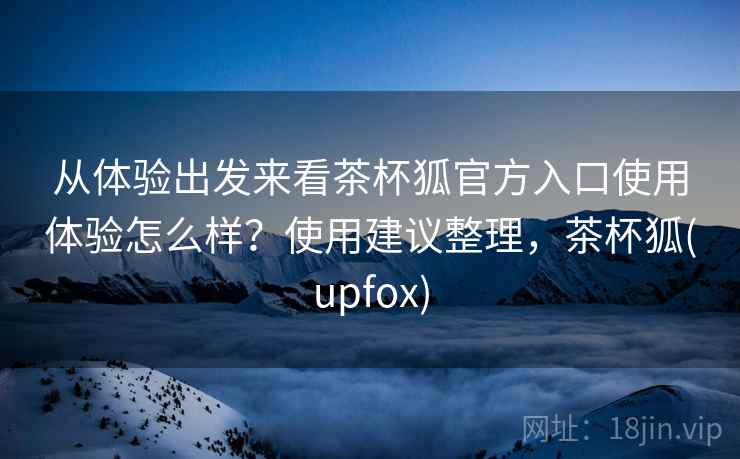 从体验出发来看茶杯狐官方入口使用体验怎么样？使用建议整理，茶杯狐(upfox)