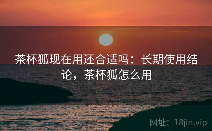 茶杯狐现在用还合适吗：长期使用结论，茶杯狐怎么用