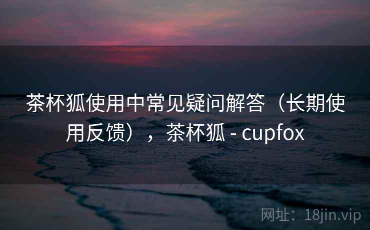 茶杯狐使用中常见疑问解答（长期使用反馈），茶杯狐 - cupfox