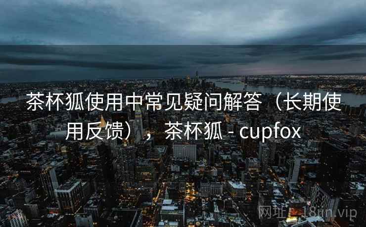 茶杯狐使用中常见疑问解答（长期使用反馈），茶杯狐 - cupfox