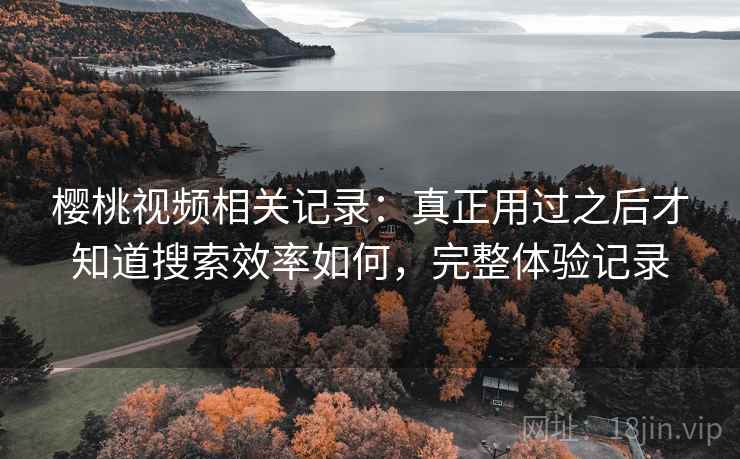 樱桃视频相关记录：真正用过之后才知道搜索效率如何，完整体验记录