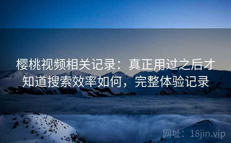 樱桃视频相关记录:真正用过之后才知道搜索效率如何,完整体验记录 樱桃视频相关记录:真正用过之后才知道搜索效率如何,完整体验记录