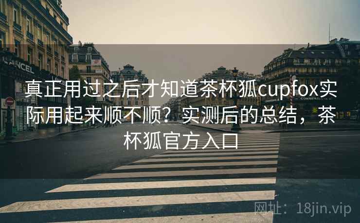 真正用过之后才知道茶杯狐cupfox实际用起来顺不顺?实测后的总结,茶杯狐官方入口 真正用过之后才知道茶杯狐cupfox实际用起来顺不顺?实测后的总结,茶杯狐官方入口