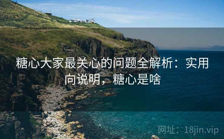 糖心大家最关心的问题全解析：实用向说明，糖心是啥