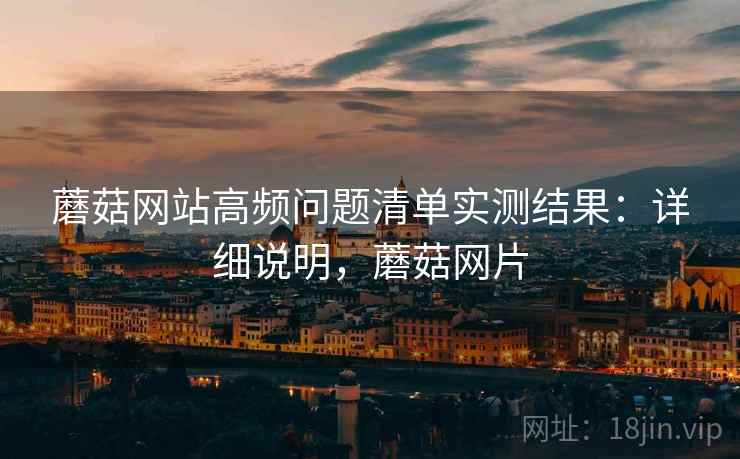 蘑菇网站高频问题清单实测结果:详细说明,蘑菇网片 蘑菇网站高频问题清单实测结果:详细说明,蘑菇网片